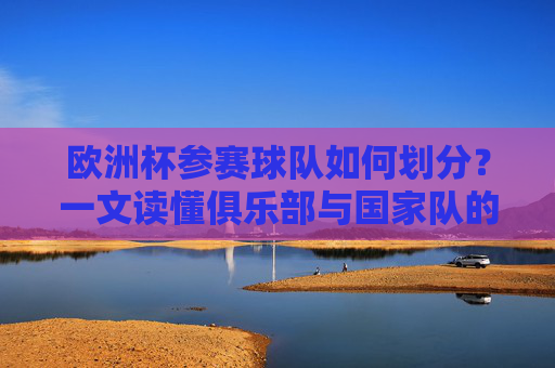 欧洲杯参赛球队如何划分?一文读懂俱乐部与国家队的关系,欧洲杯参赛球队划分,一文读懂俱乐部与国家队的关系