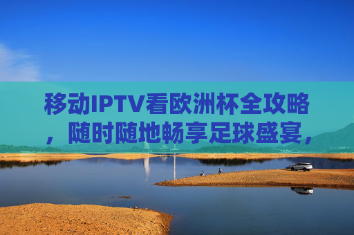 移动IPTV看欧洲杯全攻略，随时随地畅享足球盛宴，移动IPTV欧洲杯全攻略，随时随地畅享足球盛宴