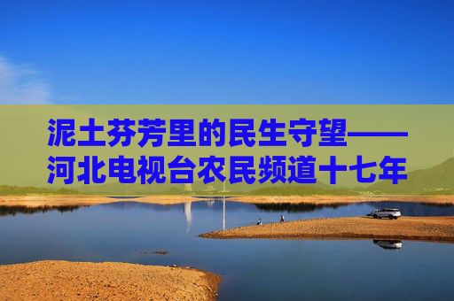 泥土芬芳里的民生守望——河北电视台农民频道十七年乡土情,泥土芬芳守望民生——农民频道十七年乡土情