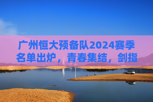 广州恒大预备队2024赛季名单出炉,青春集结,剑指未来,为一线队注入新鲜血液