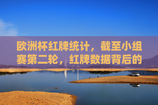 欧洲杯红牌统计,截至小组赛第二轮,红牌数据背后的激烈与争议,欧洲杯小组赛第二轮红牌统计,激烈赛场背后的争议时刻