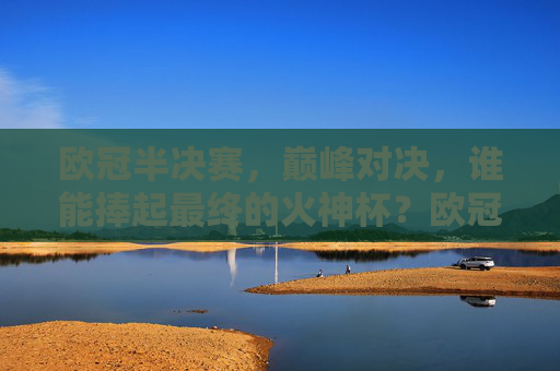 欧冠半决赛，巅峰对决，谁能捧起最终的火神杯？欧冠半决赛巅峰对决，火神杯谁与争锋？