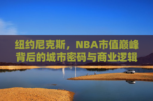 纽约尼克斯,NBA市值巅峰背后的城市密码与商业逻辑,纽约尼克斯,城市密码与商业逻辑铸就NBA市值巅峰