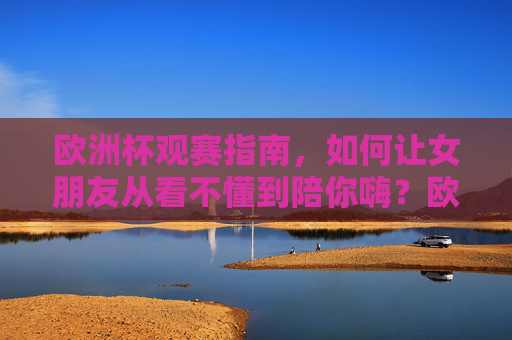 欧洲杯观赛指南，如何让女朋友从看不懂到陪你嗨？欧洲杯观赛指南，让女朋友从看不懂到陪你嗨