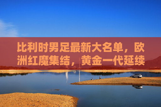比利时男足最新大名单，欧洲红魔集结，黄金一代延续与新生力量交织，比利时男足最新大名单，欧洲红魔黄金一代延续与新生力量交织