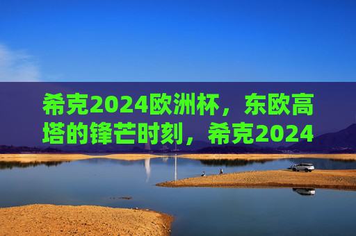 希克2024欧洲杯,东欧高塔的锋芒时刻,希克2024欧洲杯,东欧高塔锋芒时刻