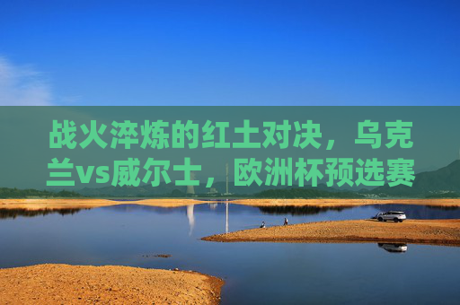 战火淬炼的红土对决,乌克兰vs威尔士,欧洲杯预选赛的荣耀与不屈,战火淬炼红土对决,乌克兰威尔士欧洲杯预选赛荣耀与不屈