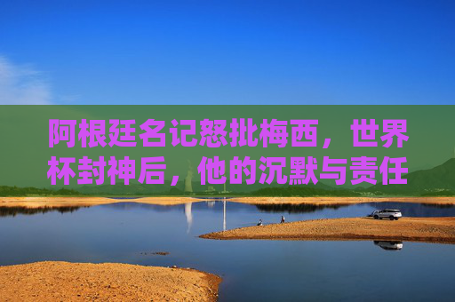 阿根廷名记怒批梅西，世界杯封神后，他的沉默与责任去哪了？阿根廷名记怒批梅西，世界杯封神后，沉默与责任何在？