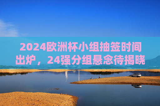 2024欧洲杯小组抽签时间出炉，24强分组悬念待揭晓，2024欧洲杯小组抽签时间出炉 24强分组悬念待揭晓