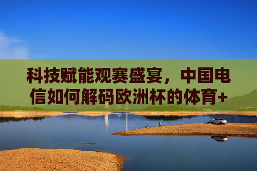 科技赋能观赛盛宴，中国电信如何解码欧洲杯的体育+新体验，中国电信科技赋能，解码欧洲杯体育+观赛新体验