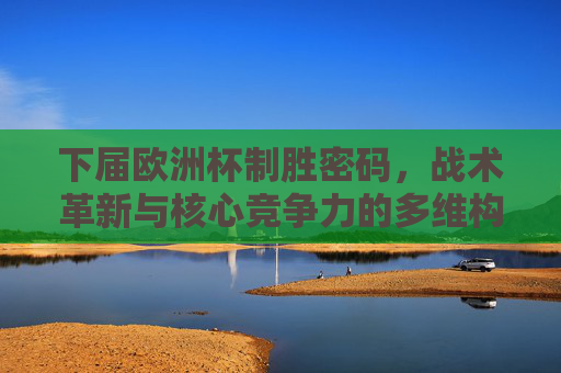 下届欧洲杯制胜密码,战术革新与核心竞争力的多维构建,多维构建制胜密码,下届欧洲杯的战术革新与核心竞争力