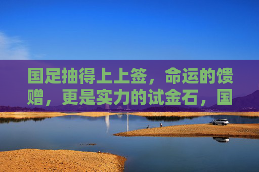 国足抽得上上签，命运的馈赠，更是实力的试金石，国足抽得上上签，命运馈赠，更是实力试金石
