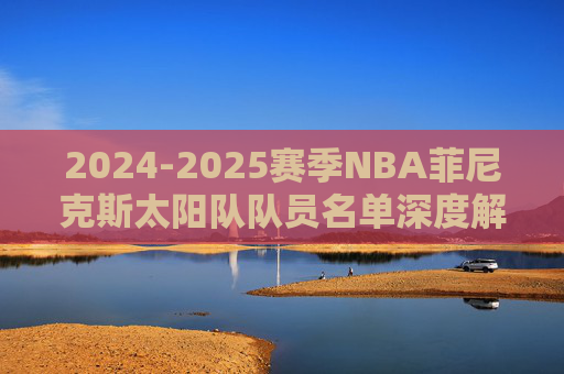 2024-2025赛季NBA菲尼克斯太阳队队员名单深度解析