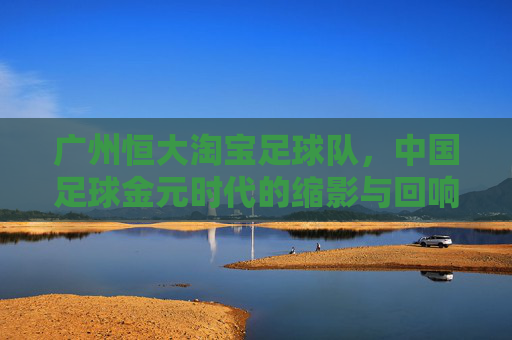 广州恒大淘宝足球队,中国足球金元时代的缩影与回响,广州恒大淘宝,中国足球金元时代的缩影与回响