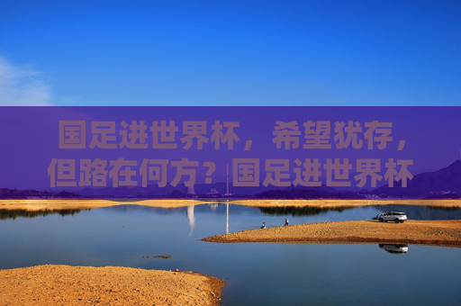 国足进世界杯，希望犹存，但路在何方？国足进世界杯希望犹存，路在何方？