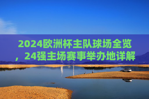 2024欧洲杯主队球场全览,24强主场赛事举办地详解,2024欧洲杯24强主场球场全览