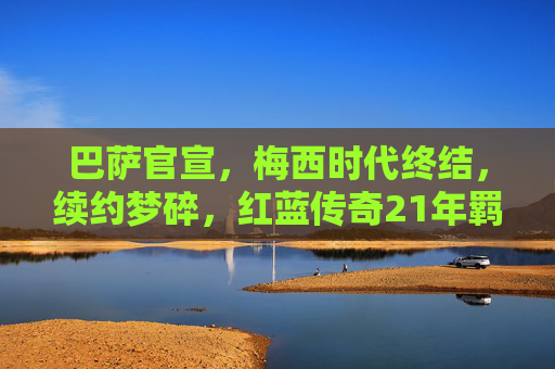 巴萨官宣,梅西时代终结,续约梦碎,红蓝传奇21年羁绊戛然而止,巴萨官宣梅西时代终结,21年传奇羁绊戛然而止