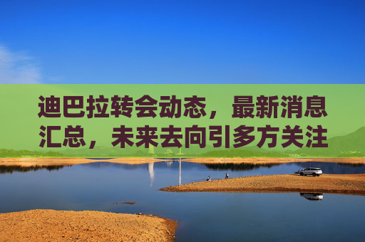 迪巴拉转会动态，最新消息汇总，未来去向引多方关注，迪巴拉转会动态汇总，未来去向引多方关注