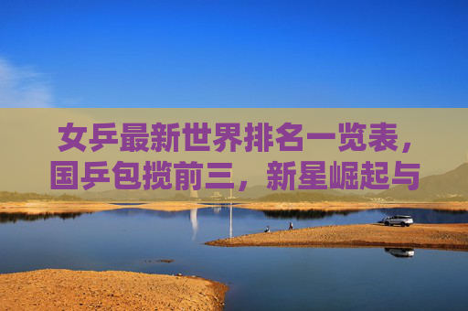 女乒最新世界排名一览表,国乒包揽前三,新星崛起与老将坚守并存,女乒最新排名,国乒包揽前三,新星崛起老将坚守