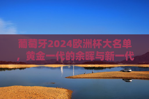 葡萄牙2024欧洲杯大名单,黄金一代的余晖与新一代的锋芒,葡萄牙2024欧洲杯大名单,黄金一代余晖与新世代锋芒