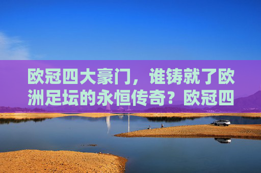 欧冠四大豪门,谁铸就了欧洲足坛的永恒传奇?欧冠四大豪门,欧洲足坛永恒传奇的缔造者