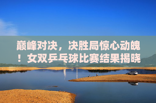 巅峰对决，决胜局惊心动魄！女双乒乓球比赛结果揭晓，女双巅峰对决决胜局惊心动魄 结果揭晓