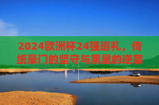 2024欧洲杯24强巡礼，传统豪门的坚守与黑星的逆袭，2024欧洲杯24强巡礼，传统豪门的坚守与黑星的逆袭