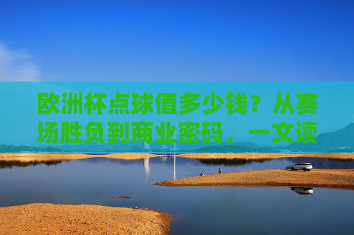欧洲杯点球值多少钱？从赛场胜负到商业密码，一文读懂点球的身价，欧洲杯点球的身价，从赛场胜负到商业密码