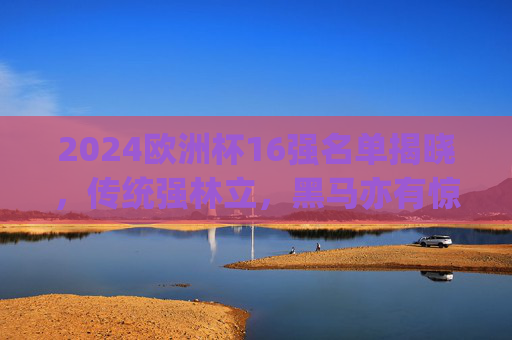 2024欧洲杯16强名单揭晓,传统强林立,黑马亦有惊喜,2024欧洲杯16强名单揭晓,传统强林立,黑马亦有惊喜