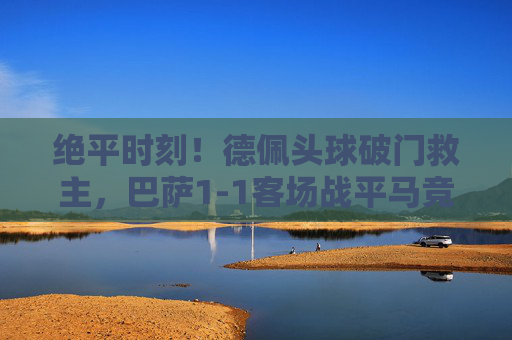 绝平时刻!德佩头球破门救主,巴萨1-1客场战平马竞,榜首悬念延续,德佩头球绝平救主,巴萨1-1马竞榜首悬念延续