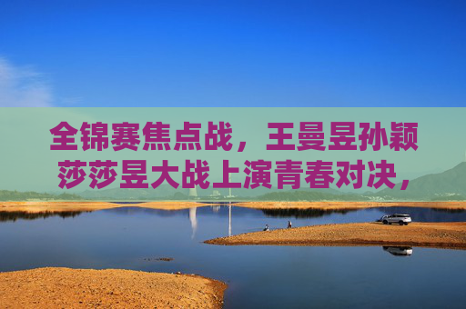 全锦赛焦点战,王曼昱孙颖莎莎昱大战上演青春对决,全锦赛焦点战,莎昱上演青春对决