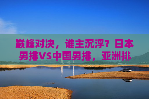 巅峰对决，谁主沉浮？日本男排VS中国男排，亚洲排坛的老对手与新篇章，巅峰对决，中日男排老对手争锋，亚洲排坛新章开启