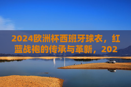 2024欧洲杯西班牙球衣,红蓝战袍的传承与革新,2024欧洲杯西班牙红蓝战袍,传承与革新
