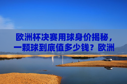 欧洲杯决赛用球身价揭秘,一颗球到底值多少钱?欧洲杯决赛用球身价揭秘,一颗球到底值多少钱?
