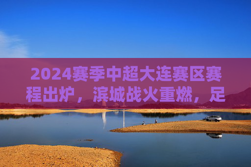 2024赛季中超大连赛区赛程出炉，滨城战火重燃，足球盛宴即将启幕，2024赛季中超大连赛区赛程出炉 滨城战火重燃