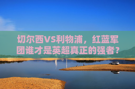切尔西VS利物浦,红蓝军团谁才是英超真正的强者?切尔西VS利物浦,红蓝军团谁才是英超真正的强者?