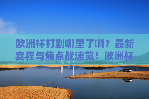 欧洲杯打到哪里了啊？最新赛程与焦点战速览！欧洲杯当前进展，最新赛程与焦点战速览