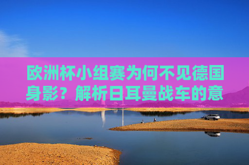 欧洲杯小组赛为何不见德国身影?解析日耳曼战车的意外出局,欧洲杯小组赛,日耳曼战车的意外出局