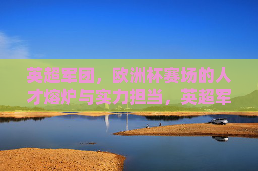 英超军团，欧洲杯赛场的人才熔炉与实力担当，英超军团，欧洲杯赛场的人才熔炉与实力担当