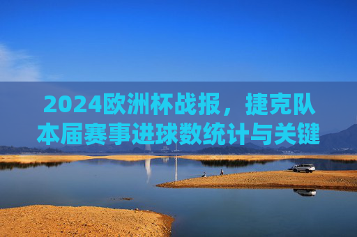 2024欧洲杯战报，捷克队本届赛事进球数统计与关键回顾，2024欧洲杯捷克队战报，进球数统计与关键回顾