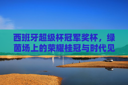 西班牙超级杯冠军奖杯,绿茵场上的荣耀桂冠与时代见证,西班牙超级杯冠军奖杯,绿茵荣耀与时代见证