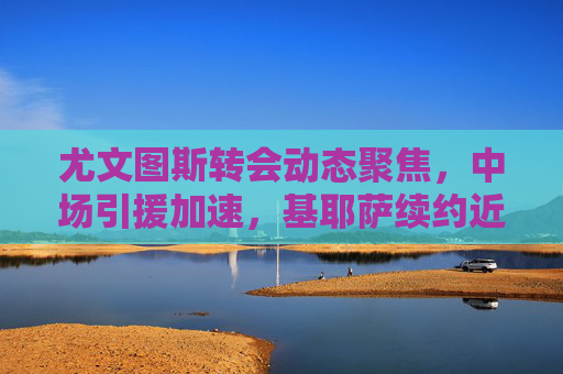 尤文图斯转会动态聚焦,中场引援加速,基耶萨续约近在咫尺,多目标人选浮出水面,尤文图斯转会加速,中场引援推进,基耶萨续约近在咫尺