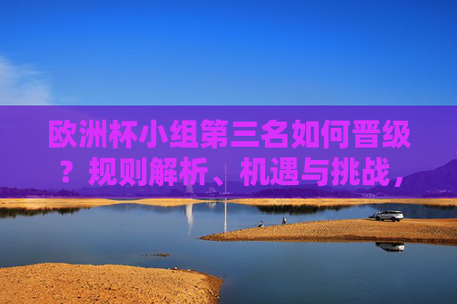 欧洲杯小组第三名如何晋级?规则解析、机遇与挑战,欧洲杯小组第三名晋级,规则、机遇与挑战