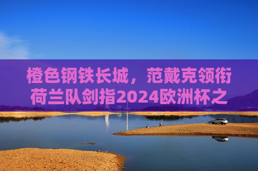 橙色钢铁长城,范戴克领衔荷兰队剑指2024欧洲杯之巅,橙色钢铁长城!范戴克领衔荷兰剑指2024欧洲杯之巅