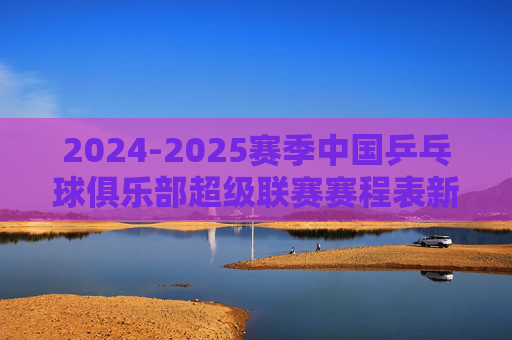 2024-2025赛季中国乒乓球俱乐部超级联赛赛程表新鲜出炉！速览焦点对决与观赛指南，2024-2025赛季乒超联赛赛程出炉，速览焦点对决与观赛指南