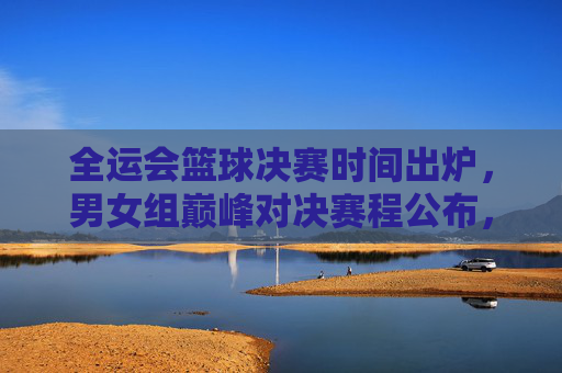 全运会篮球决赛时间出炉，男女组巅峰对决赛程公布，热血时刻即将开启！全运会篮球决赛男女组巅峰对决时间出炉