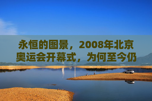 永恒的图景,2008年北京奥运会开幕式,为何至今仍是巅峰?永恒图景,2008北京奥运会开幕式为何仍是巅峰?