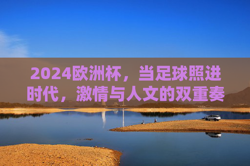 2024欧洲杯,当足球照进时代,激情与人文的双重奏,足球照进时代,2024欧洲杯激情与人文的双重奏