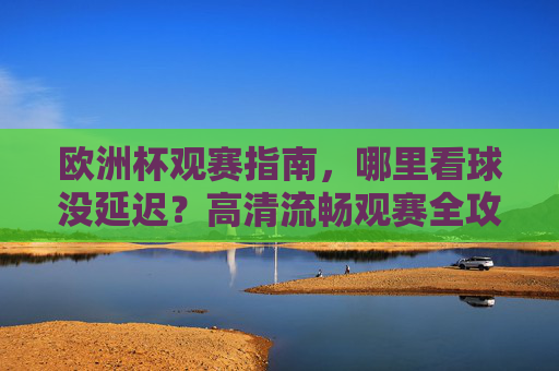 欧洲杯观赛指南，哪里看球没延迟？高清流畅观赛全攻略，欧洲杯观赛全攻略，无延迟高清流畅看球指南