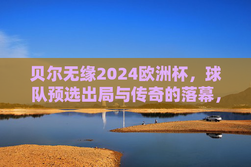 贝尔无缘2024欧洲杯，球队预选出局与传奇的落幕，贝尔无缘2024欧洲杯，预选出局与传奇落幕